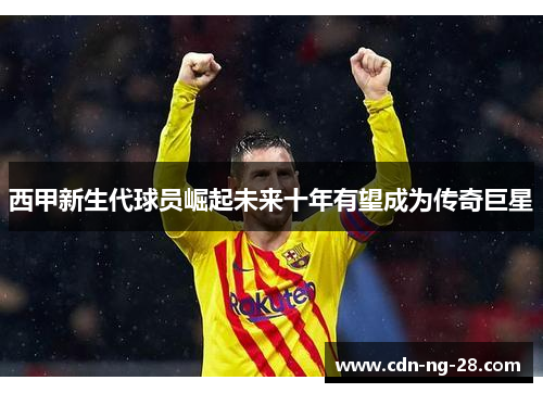 西甲新生代球员崛起未来十年有望成为传奇巨星