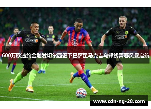 600万欧违约金触发切尔西签下巴萨星马克吉乌锋线青春风暴启航