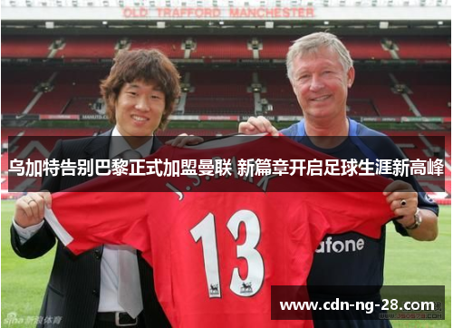 乌加特告别巴黎正式加盟曼联 新篇章开启足球生涯新高峰 乌加特告别巴黎正式加盟曼联 新篇章开启足球生涯新高峰