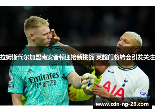拉姆斯代尔加盟南安普顿迎接新挑战 英超门将转会引发关注 拉姆斯代尔加盟南安普顿迎接新挑战 英超门将转会引发关注